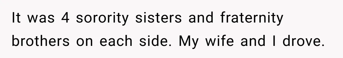 It was 4 sorority sisters and fraternity brothers on each side. My wife and I drove.