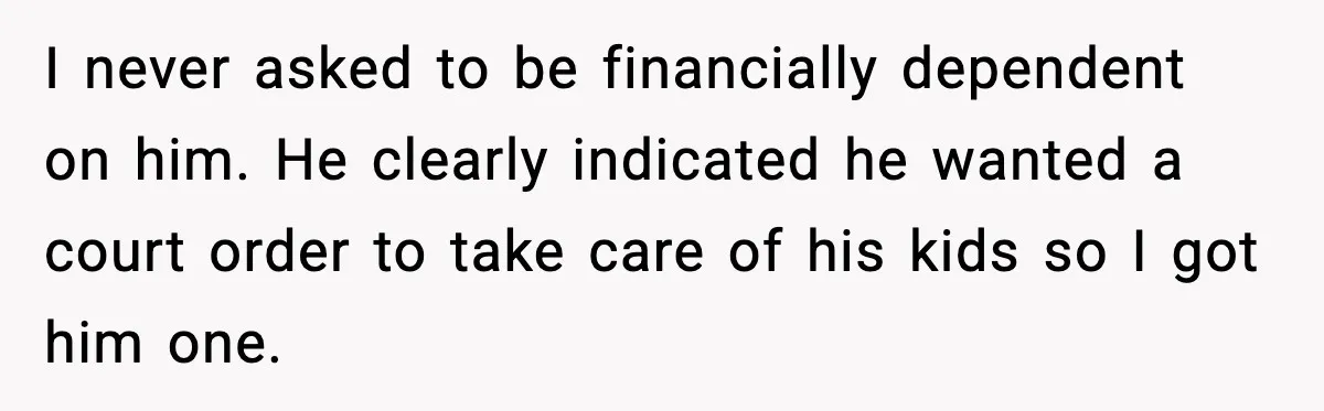 I never asked to be financially dependent on him. He clearly indicated he wanted a court order to take care of his kids so I got him one.