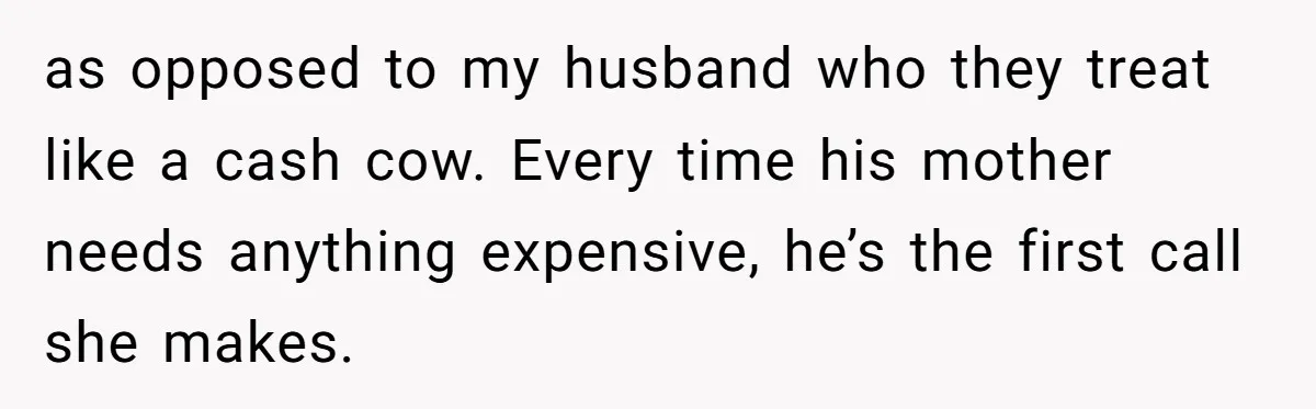 as opposed to my husband who they treat like a cash cow. Every time his mother needs anything expensive, he’s the first call she makes.