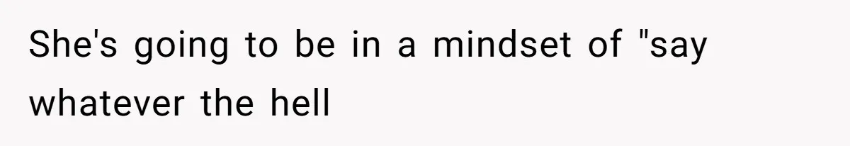 She's going to be in a mindset of "say whatever the hell