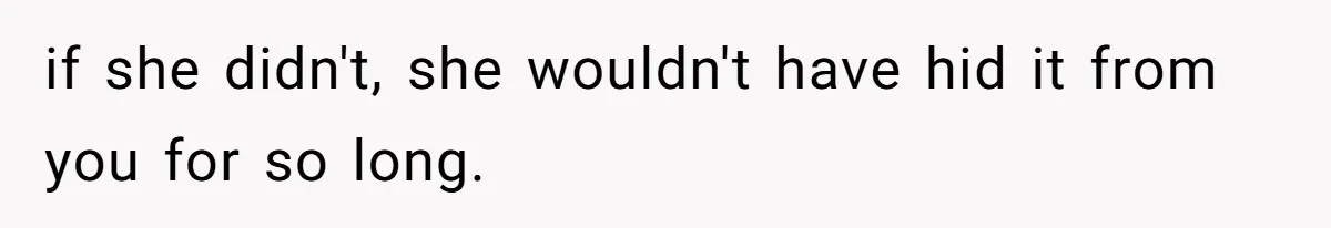 if she didn't, she wouldn't have hid it from you for so long.