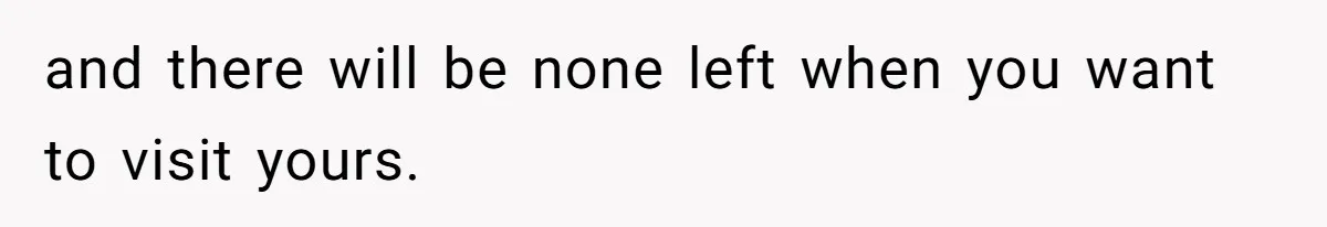 and there will be none left when you want to visit yours.