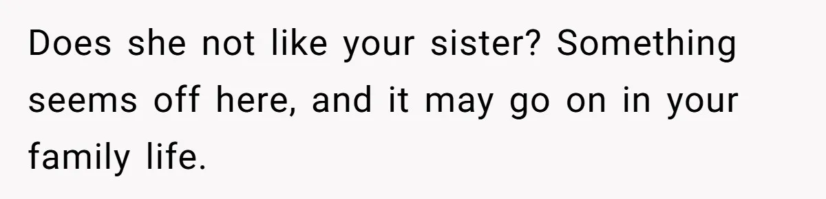 Does she not like your sister? Something seems off here, and it may go on in your family life.