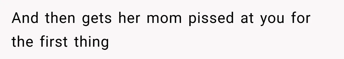 And then gets her mom pissed at you for the first thing