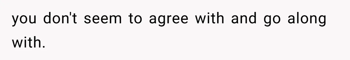 you don't seem to agree with and go along with.