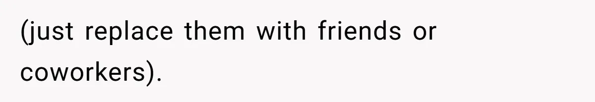(just replace them with friends or coworkers).