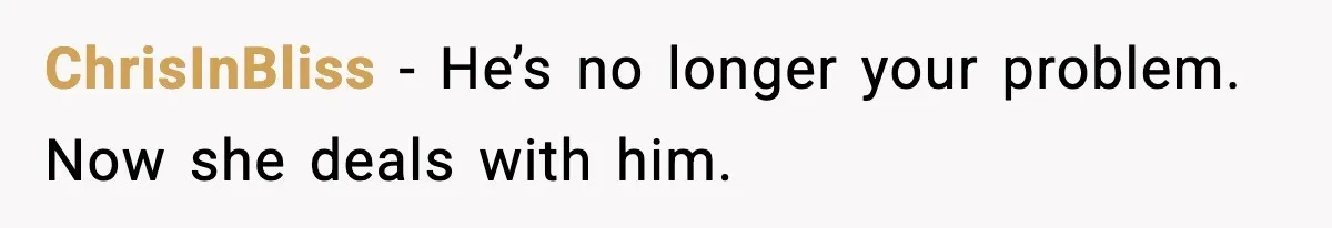ChrisInBliss - He’s no longer your problem. Now she deals with him.