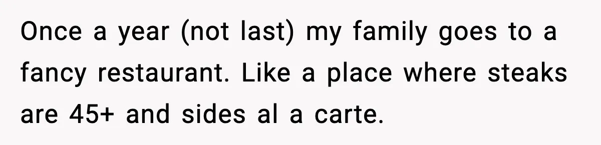 Once a year (not last) my family goes to a fancy restaurant. Like a place where steaks are 45+ and sides al a carte.