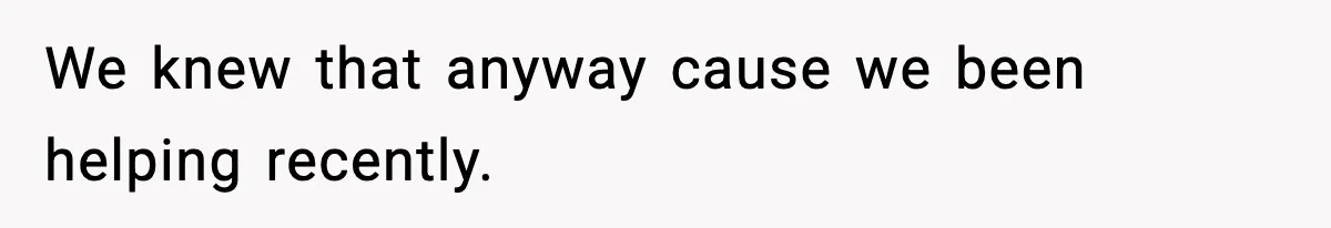 We knew that anyway cause we been helping recently.