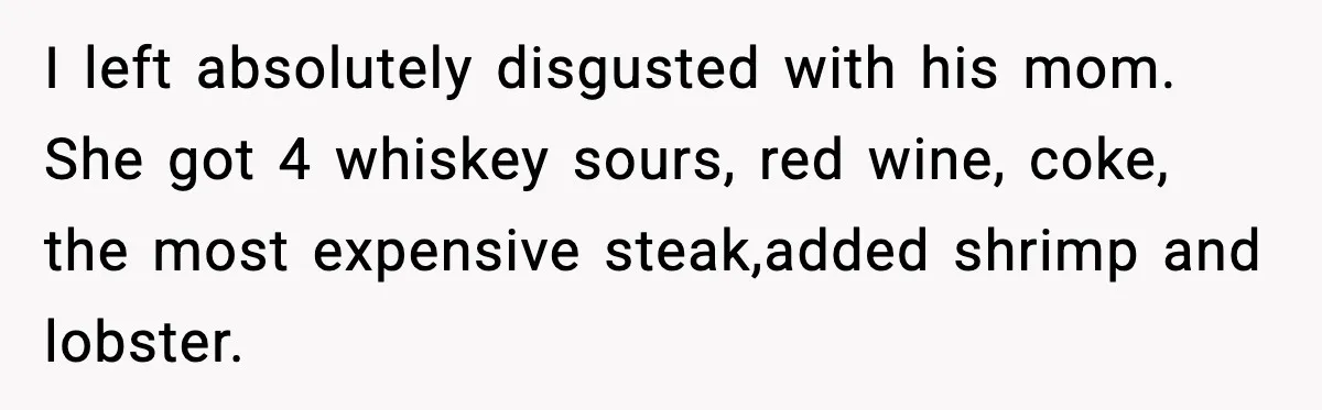I left absolutely disgusted with his mom. She got 4 whiskey sours, red wine, coke, the most expensive steak,added shrimp and lobster.