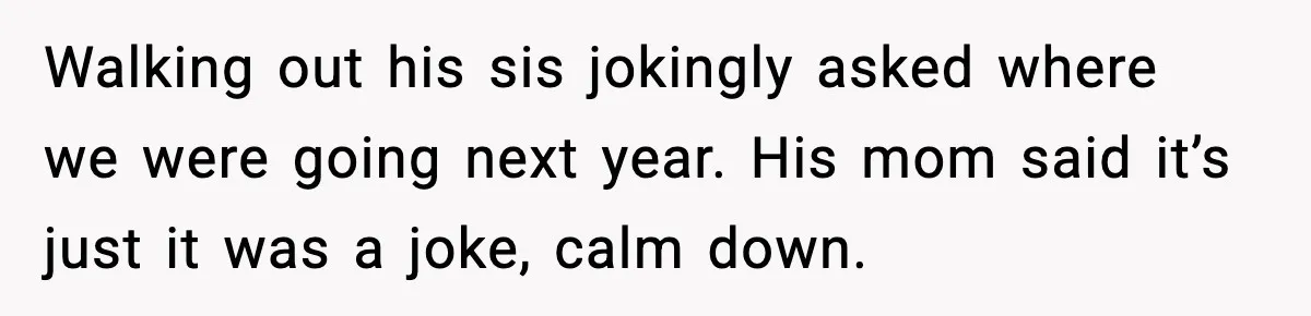 Walking out his sis jokingly asked where we were going next year. His mom said it’s just it was a joke, calm down.