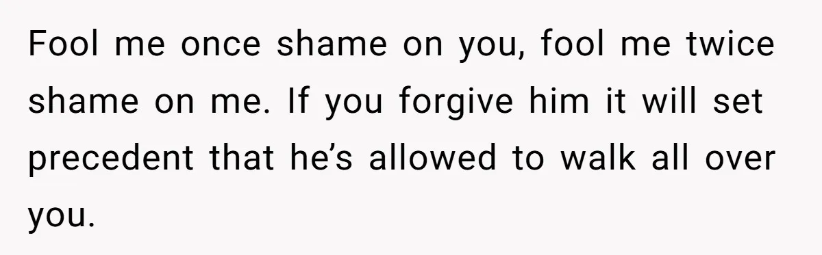 Fool me once shame on you, fool me twice shame on me. If you forgive him it will set precedent that he’s allowed to walk all over you.