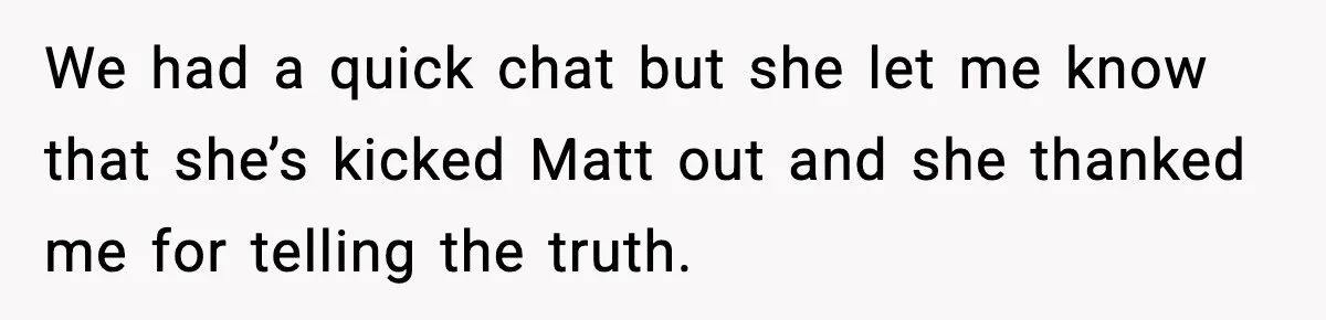 We had a quick chat but she let me know that she’s kicked Matt out and she thanked me for telling the truth.
