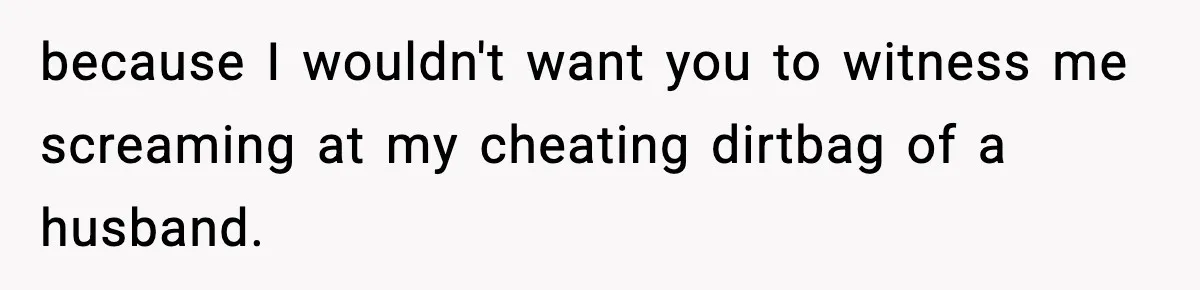 because I wouldn't want you to witness me screaming at my cheating dirtbag of a husband.