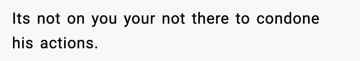 Its not on you your not there to condone his actions.
