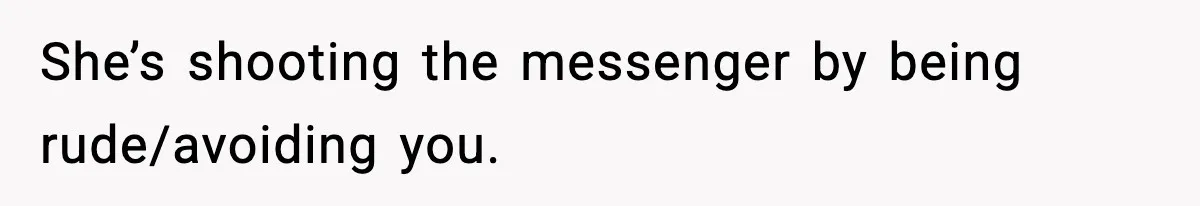 She’s shooting the messenger by being rude/avoiding you.
