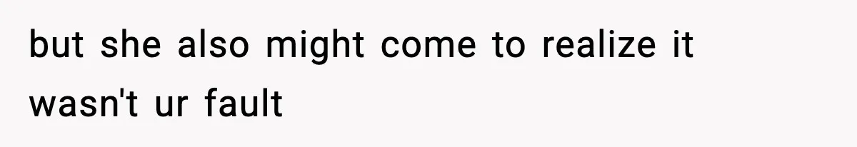 but she also might come to realize it wasn't ur fault