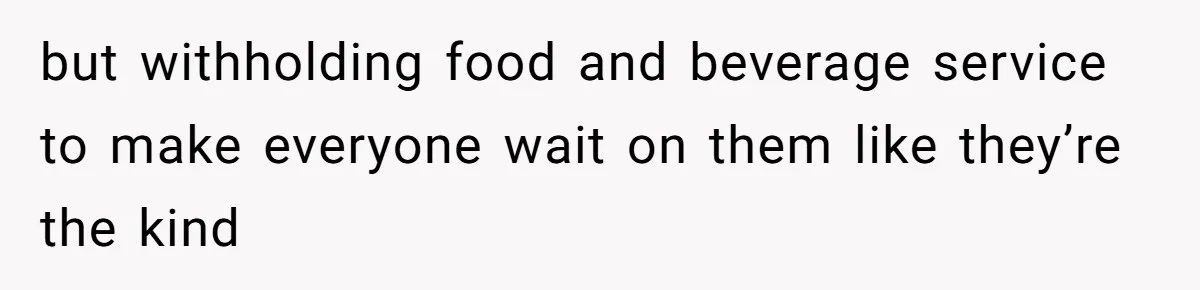 but withholding food and beverage service to make everyone wait on them like they’re the kind