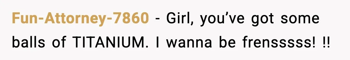Fun-Attorney-7860 − Girl, you’ve got some balls of TITANIUM. I wanna be frensssss! !!