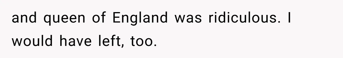 and queen of England was ridiculous. I would have left, too.