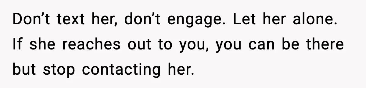 Don’t text her, don’t engage. Let her alone. If she reaches out to you, you can be there but stop contacting her.