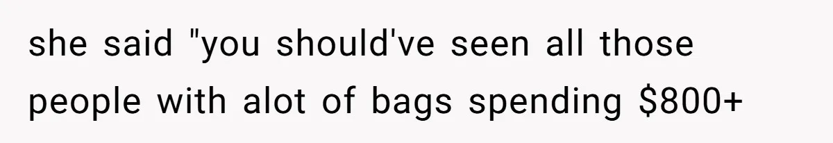 she said "you should've seen all those people with alot of bags spending $800+