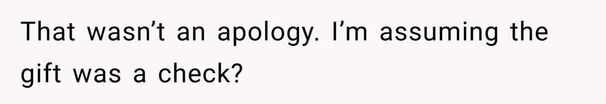 That wasn’t an apology. I’m assuming the gift was a check?