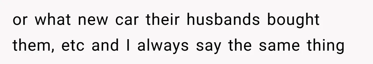 or what new car their husbands bought them, etc and I always say the same thing