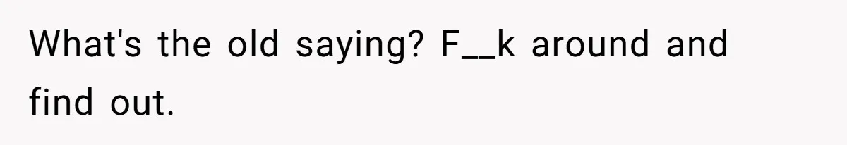 What's the old saying? F__k around and find out.