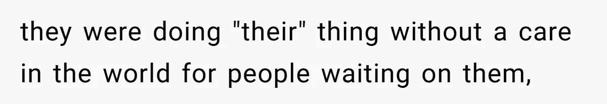 they were doing "their" thing without a care in the world for people waiting on them,