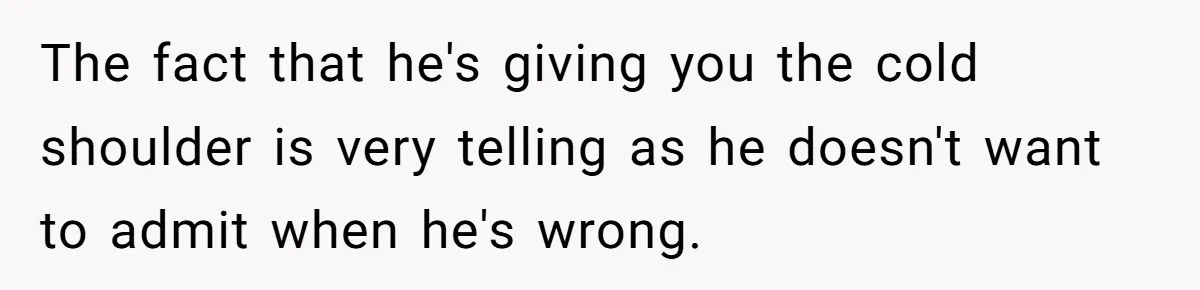 The fact that he's giving you the cold shoulder is very telling as he doesn't want to admit when he's wrong.