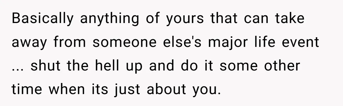Basically anything of yours that can take away from someone else's major life event ... shut the hell up and do it some other time when its just about you.