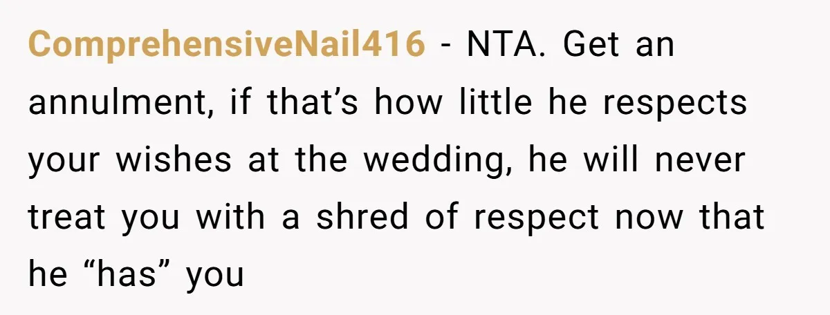ComprehensiveNail416 − NTA. Get an annulment, if that’s how little he respects your wishes at the wedding, he will never treat you with a shred of respect now that he...