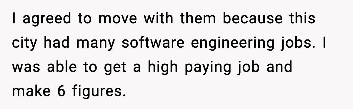 I agreed to move with them because this city had many software engineering jobs. I was able to get a high paying job and make 6 figures.