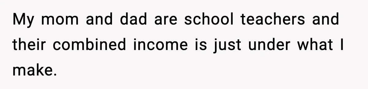 My mom and dad are school teachers and their combined income is just under what I make.