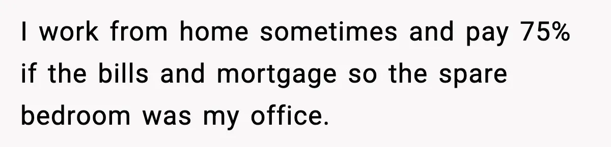 I work from home sometimes and pay 75% if the bills and mortgage so the spare bedroom was my office.