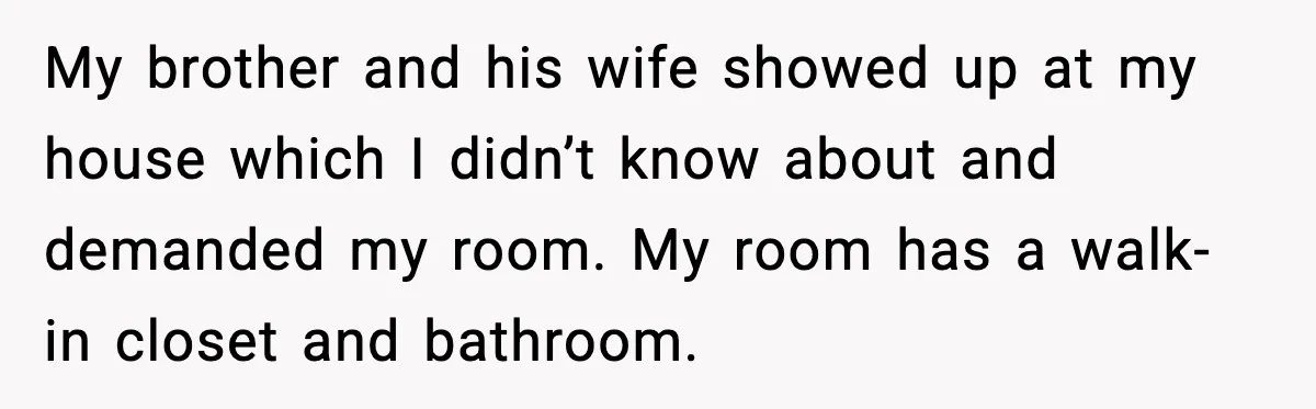 My brother and his wife showed up at my house which I didn’t know about and demanded my room. My room has a walk-in closet and bathroom.