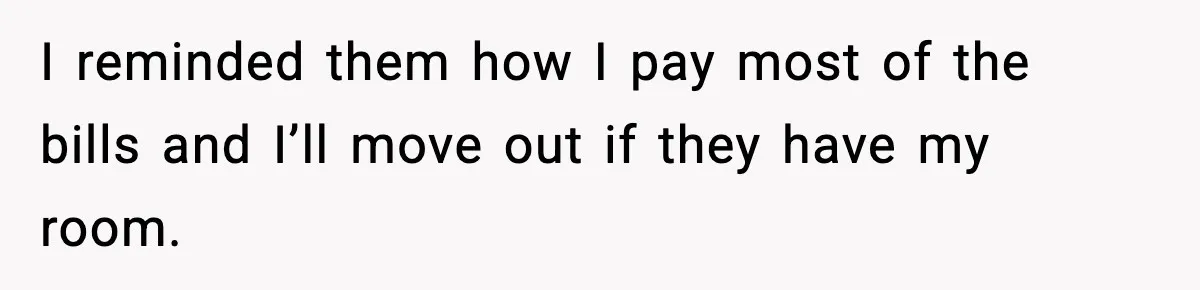 I reminded them how I pay most of the bills and I’ll move out if they have my room.