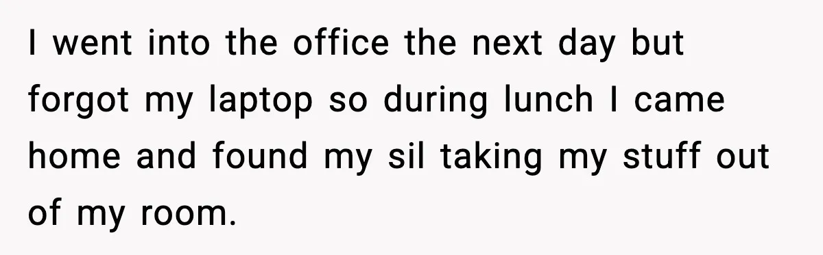 I went into the office the next day but forgot my laptop so during lunch I came home and found my sil taking my stuff out of my room.