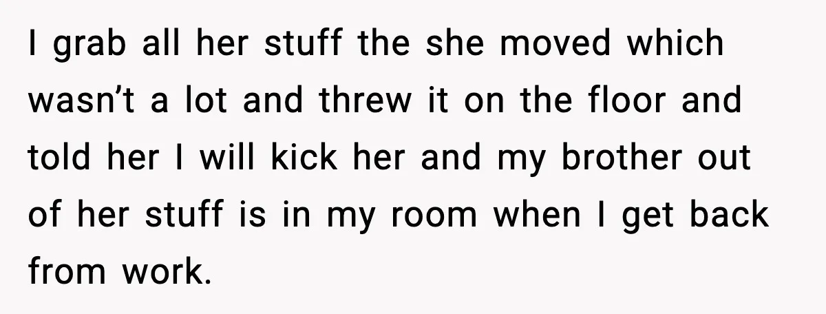 I grab all her stuff the she moved which wasn’t a lot and threw it on the floor and told her I will kick her and my brother out of...