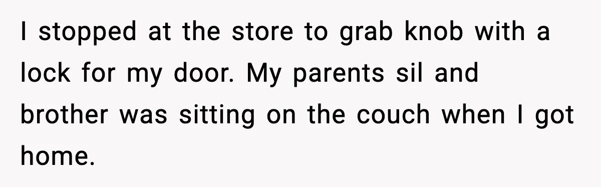 I stopped at the store to grab knob with a lock for my door. My parents sil and brother was sitting on the couch when I got home.