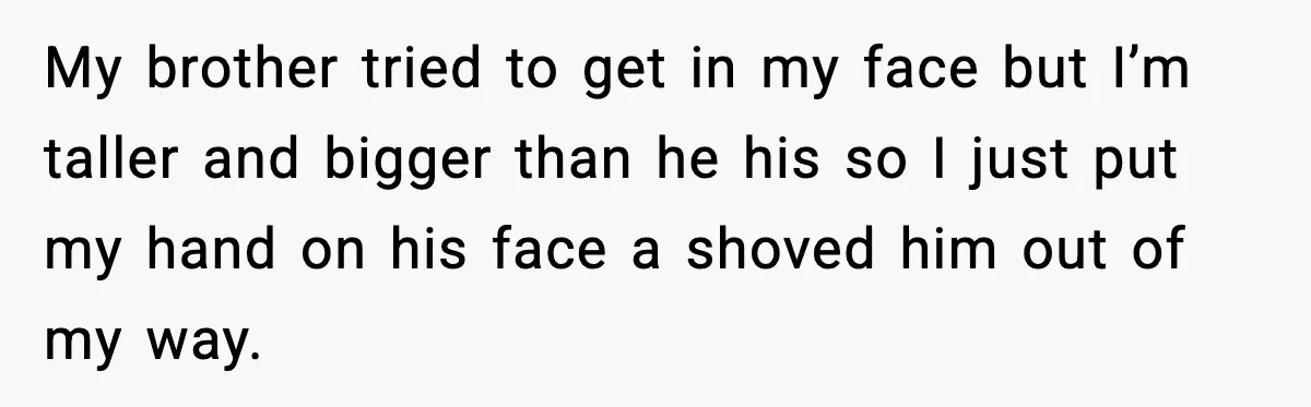 My brother tried to get in my face but I’m taller and bigger than he his so I just put my hand on his face a shoved him out of...