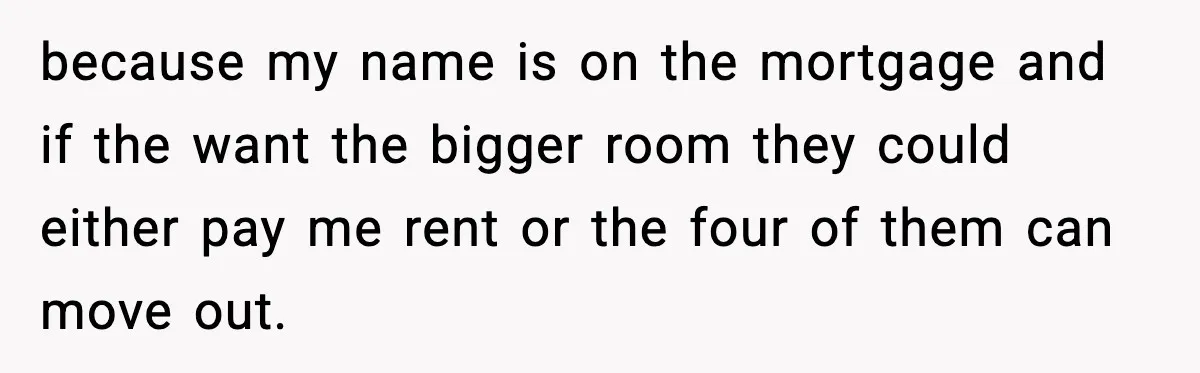 because my name is on the mortgage and if the want the bigger room they could either pay me rent or the four of them can move out.