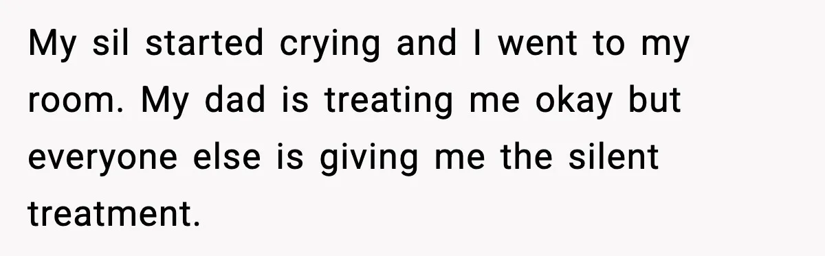 My sil started crying and I went to my room. My dad is treating me okay but everyone else is giving me the silent treatment.