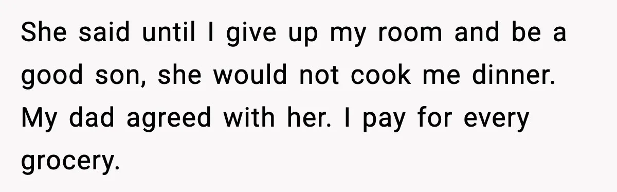 She said until I give up my room and be a good son, she would not cook me dinner. My dad agreed with her. I pay for every grocery.