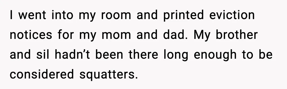 I went into my room and printed eviction notices for my mom and dad. My brother and sil hadn’t been there long enough to be considered squatters.