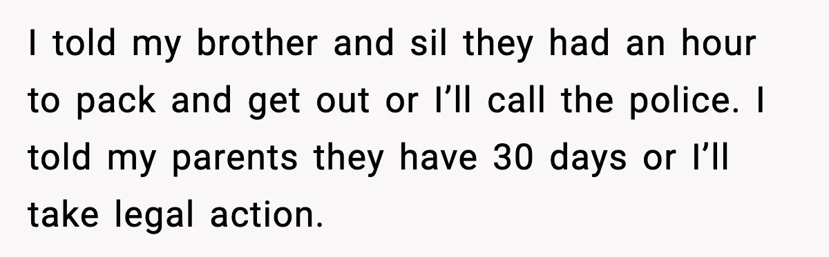 I told my brother and sil they had an hour to pack and get out or I’ll call the police. I told my parents they have 30 days or I’ll...