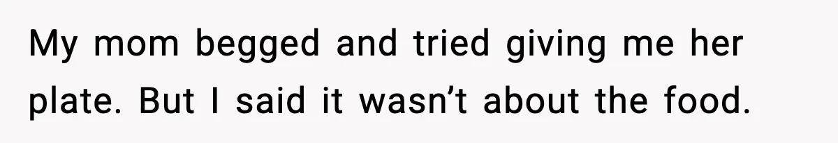 My mom begged and tried giving me her plate. But I said it wasn’t about the food.