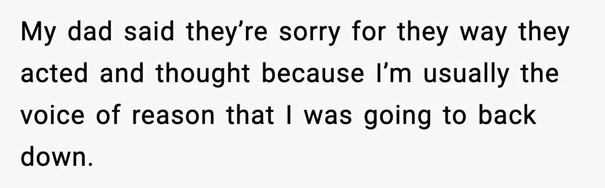 My dad said they’re sorry for they way they acted and thought because I’m usually the voice of reason that I was going to back down.