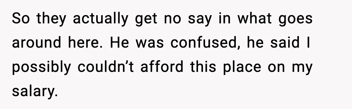 So they actually get no say in what goes around here. He was confused, he said I possibly couldn’t afford this place on my salary.